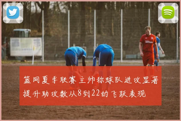 篮网夏季联赛主帅称球队进攻显著提升助攻数从8到22的飞跃表现