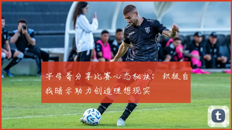 字母哥分享比赛心态秘诀：积极自我暗示助力创造理想现实