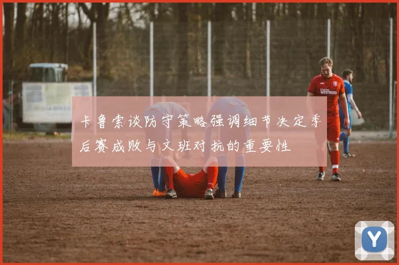 卡鲁索谈防守策略强调细节决定季后赛成败与文班对抗的重要性