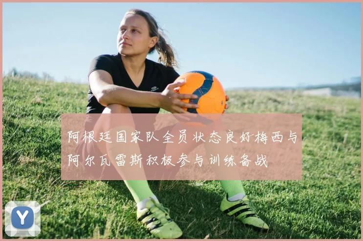 阿根廷国家队全员状态良好梅西与阿尔瓦雷斯积极参与训练备战