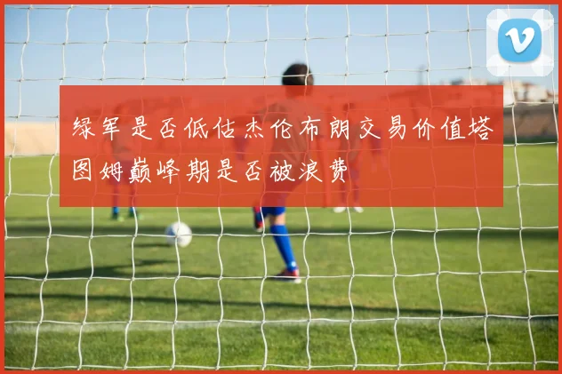 绿军是否低估杰伦布朗交易价值塔图姆巅峰期是否被浪费