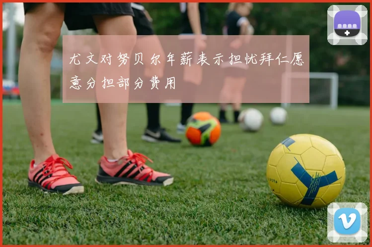 尤文对努贝尔年薪表示担忧拜仁愿意分担部分费用