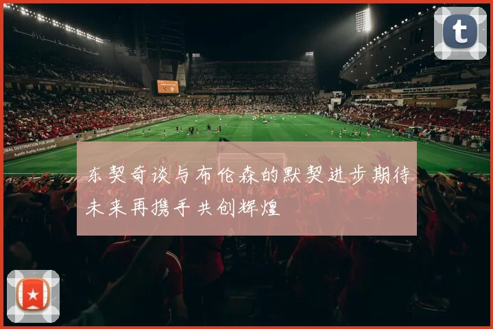 东契奇谈与布伦森的默契进步期待未来再携手共创辉煌