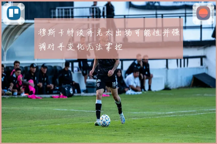 穆斯卡特谈蒋光太出场可能性并强调对手变化无法掌控
