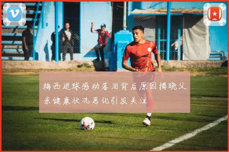 梅西进球感动落泪背后原因揭晓父亲健康状况恶化引发关注