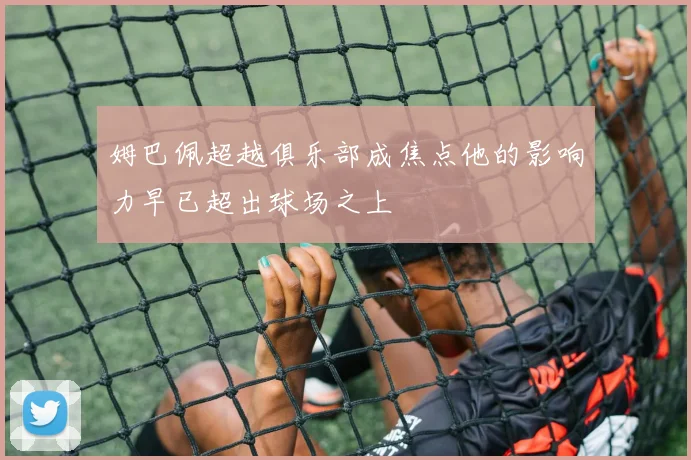 姆巴佩超越俱乐部成焦点他的影响力早已超出球场之上