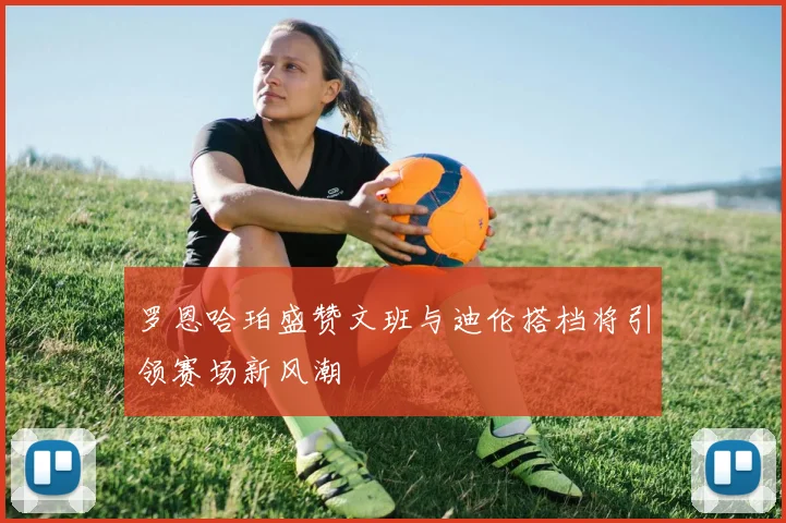 罗恩哈珀盛赞文班与迪伦搭档将引领赛场新风潮