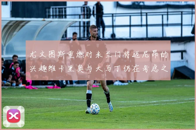 尤文图斯重燃对米兰门将迈尼昂的兴趣维卡里奥与大马丁仍在考虑之中