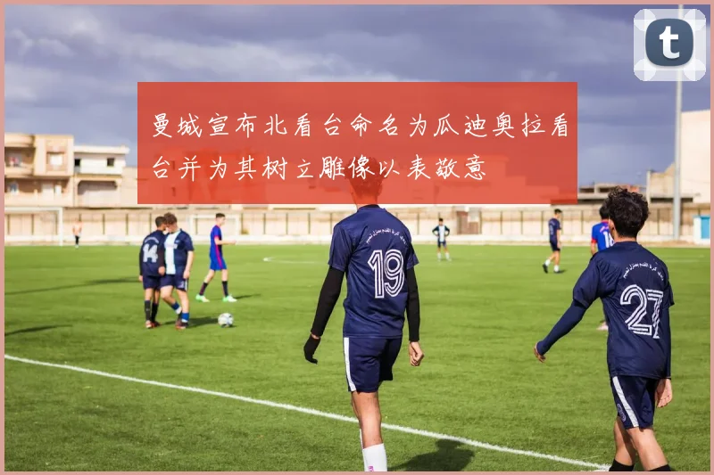 曼城宣布北看台命名为瓜迪奥拉看台并为其树立雕像以表敬意