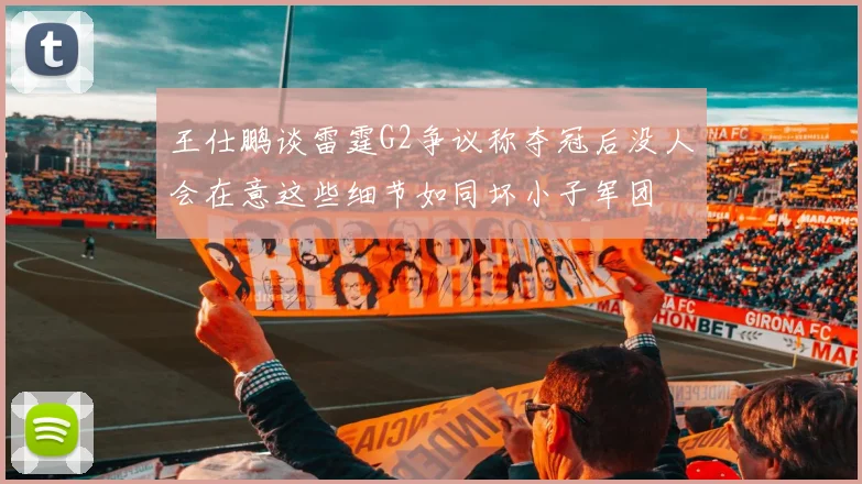 王仕鹏谈雷霆G2争议称夺冠后没人会在意这些细节如同坏小子军团
