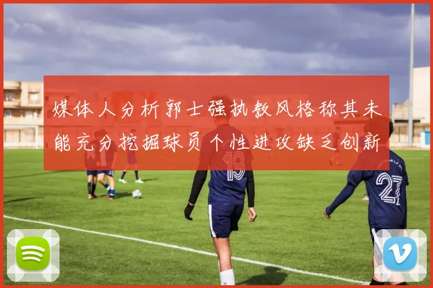 媒体人分析郭士强执教风格称其未能充分挖掘球员个性进攻缺乏创新性