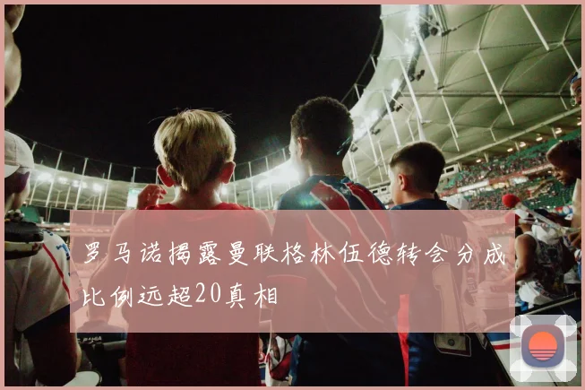 罗马诺揭露曼联格林伍德转会分成比例远超20真相