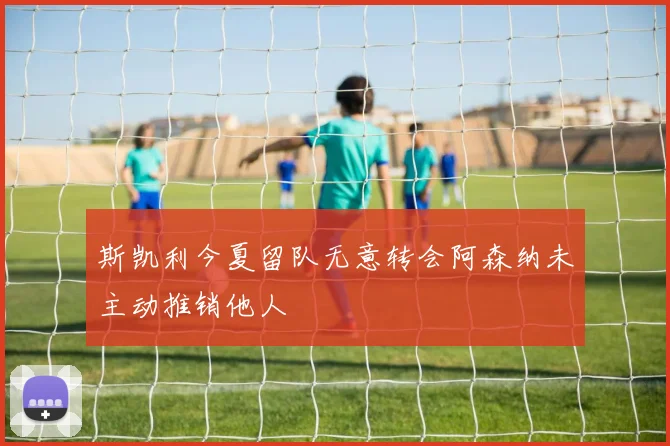 斯凯利今夏留队无意转会阿森纳未主动推销他人