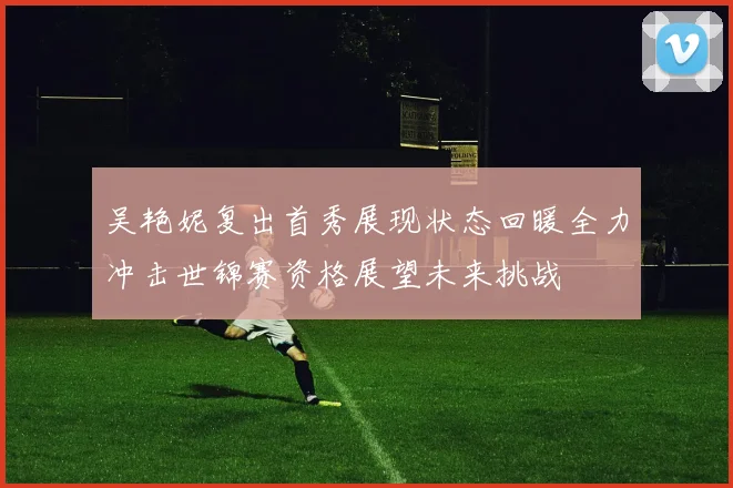 吴艳妮复出首秀展现状态回暖全力冲击世锦赛资格展望未来挑战