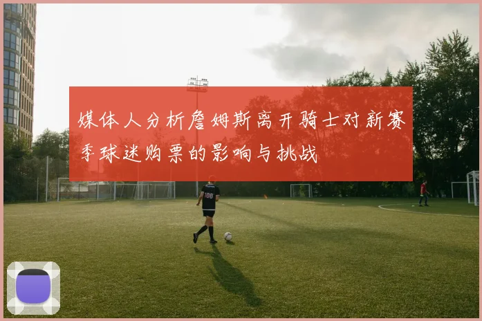 媒体人分析詹姆斯离开骑士对新赛季球迷购票的影响与挑战