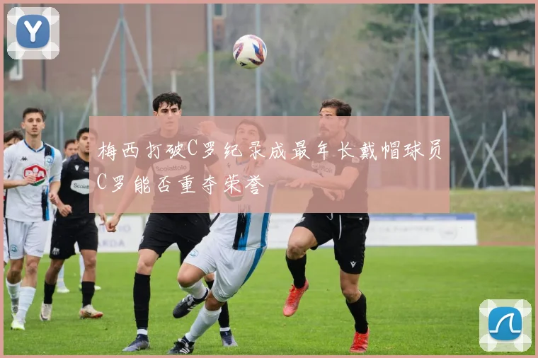 梅西打破C罗纪录成最年长戴帽球员C罗能否重夺荣誉