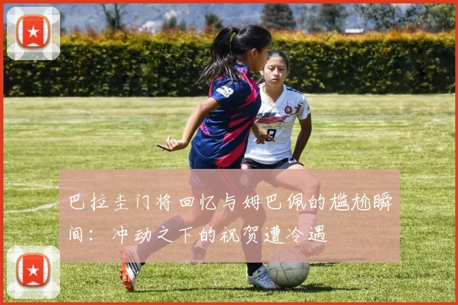 巴拉圭门将回忆与姆巴佩的尴尬瞬间：冲动之下的祝贺遭冷遇