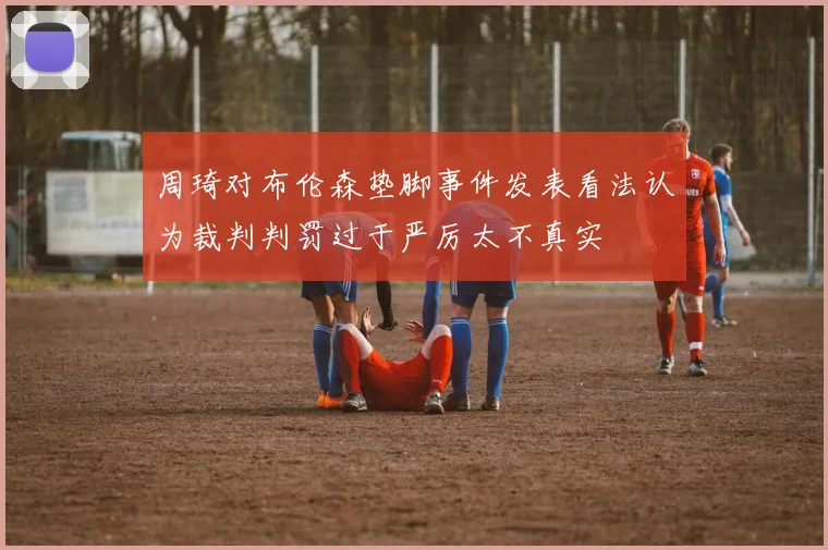周琦对布伦森垫脚事件发表看法认为裁判判罚过于严厉太不真实